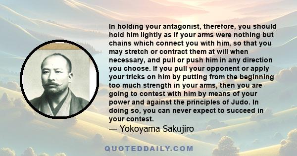 In holding your antagonist, therefore, you should hold him lightly as if your arms were nothing but chains which connect you with him, so that you may stretch or contract them at will when necessary, and pull or push