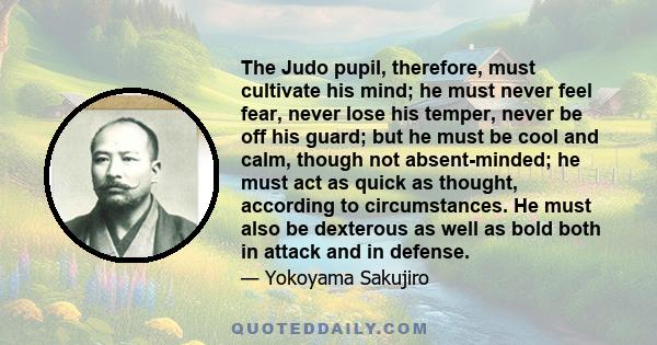 The Judo pupil, therefore, must cultivate his mind; he must never feel fear, never lose his temper, never be off his guard; but he must be cool and calm, though not absent-minded; he must act as quick as thought,