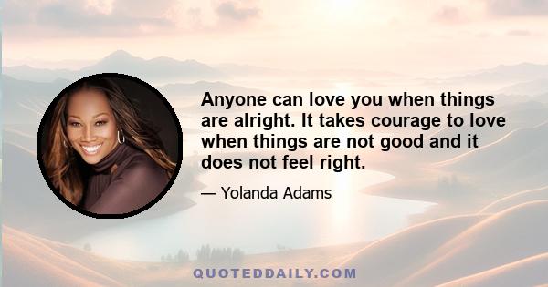 Anyone can love you when things are alright. It takes courage to love when things are not good and it does not feel right.