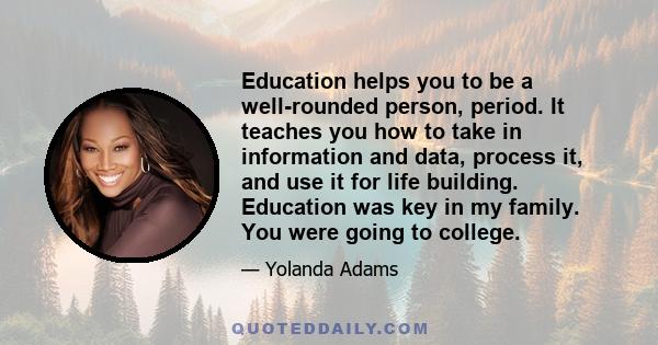 Education helps you to be a well-rounded person, period. It teaches you how to take in information and data, process it, and use it for life building. Education was key in my family. You were going to college.