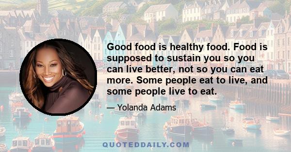 Good food is healthy food. Food is supposed to sustain you so you can live better, not so you can eat more. Some people eat to live, and some people live to eat.