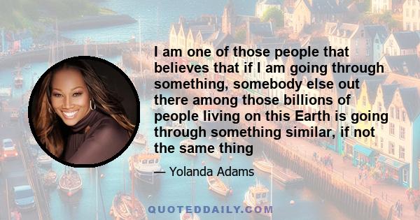 I am one of those people that believes that if I am going through something, somebody else out there among those billions of people living on this Earth is going through something similar, if not the same thing