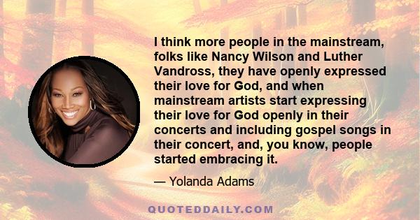 I think more people in the mainstream, folks like Nancy Wilson and Luther Vandross, they have openly expressed their love for God, and when mainstream artists start expressing their love for God openly in their concerts 