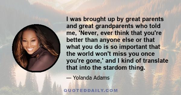 I was brought up by great parents and great grandparents who told me, 'Never, ever think that you're better than anyone else or that what you do is so important that the world won't miss you once you're gone,' and I