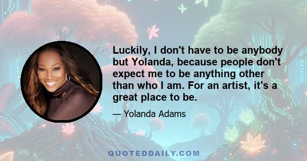 Luckily, I don't have to be anybody but Yolanda, because people don't expect me to be anything other than who I am. For an artist, it's a great place to be.