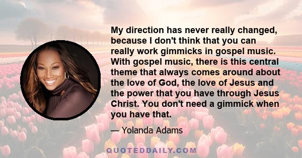 My direction has never really changed, because I don't think that you can really work gimmicks in gospel music. With gospel music, there is this central theme that always comes around about the love of God, the love of