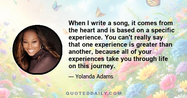 When I write a song, it comes from the heart and is based on a specific experience. You can't really say that one experience is greater than another, because all of your experiences take you through life on this journey.