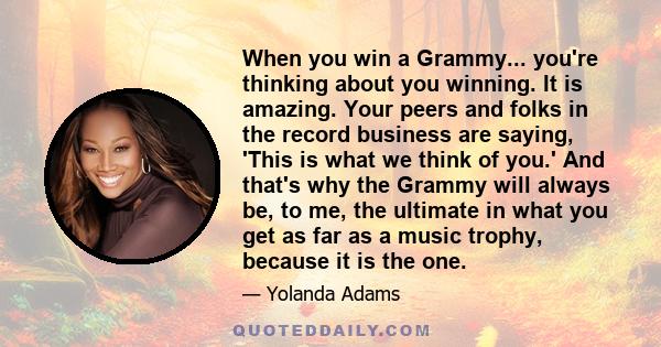 When you win a Grammy... you're thinking about you winning. It is amazing. Your peers and folks in the record business are saying, 'This is what we think of you.' And that's why the Grammy will always be, to me, the