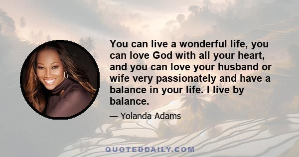 You can live a wonderful life, you can love God with all your heart, and you can love your husband or wife very passionately and have a balance in your life. I live by balance.