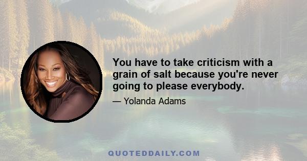 You have to take criticism with a grain of salt because you're never going to please everybody.