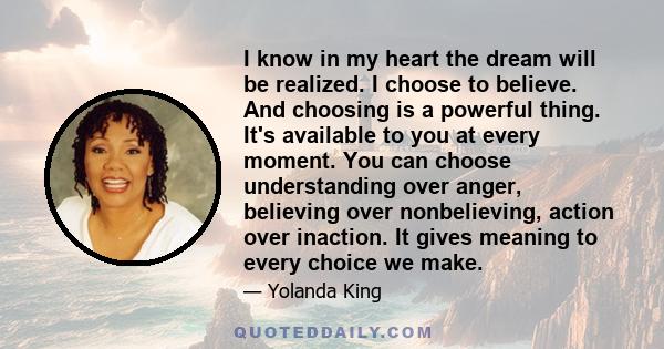 I know in my heart the dream will be realized. I choose to believe. And choosing is a powerful thing. It's available to you at every moment. You can choose understanding over anger, believing over nonbelieving, action