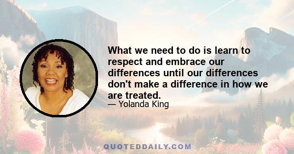 What we need to do is learn to respect and embrace our differences until our differences don't make a difference in how we are treated.