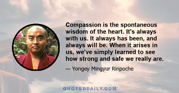 Compassion is the spontaneous wisdom of the heart. It's always with us. It always has been, and always will be. When it arises in us, we've simply learned to see how strong and safe we really are.