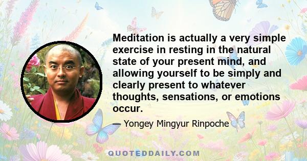 Meditation is actually a very simple exercise in resting in the natural state of your present mind, and allowing yourself to be simply and clearly present to whatever thoughts, sensations, or emotions occur.