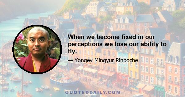 When we become fixed in our perceptions we lose our ability to fly.