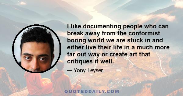 I like documenting people who can break away from the conformist boring world we are stuck in and either live their life in a much more far out way or create art that critiques it well.