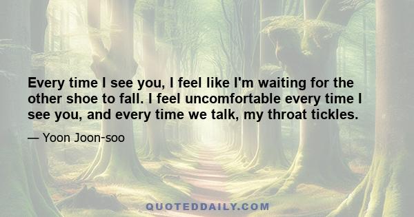 Every time I see you, I feel like I'm waiting for the other shoe to fall. I feel uncomfortable every time I see you, and every time we talk, my throat tickles.