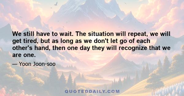 We still have to wait. The situation will repeat, we will get tired, but as long as we don't let go of each other's hand, then one day they will recognize that we are one.