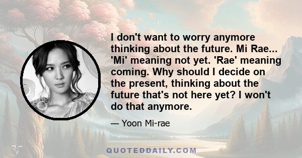 I don't want to worry anymore thinking about the future. Mi Rae... 'Mi' meaning not yet. 'Rae' meaning coming. Why should I decide on the present, thinking about the future that's not here yet? I won't do that anymore.