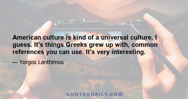 American culture is kind of a universal culture, I guess. It's things Greeks grew up with, common references you can use. It's very interesting.