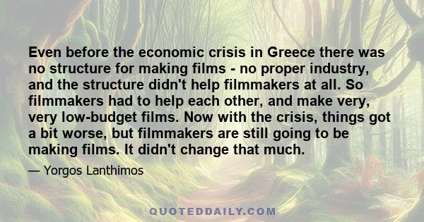 Even before the economic crisis in Greece there was no structure for making films - no proper industry, and the structure didn't help filmmakers at all. So filmmakers had to help each other, and make very, very