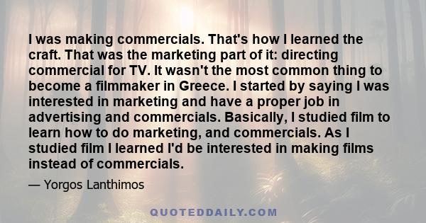 I was making commercials. That's how I learned the craft. That was the marketing part of it: directing commercial for TV. It wasn't the most common thing to become a filmmaker in Greece. I started by saying I was