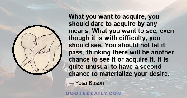 What you want to acquire, you should dare to acquire by any means. What you want to see, even though it is with difficulty, you should see. You should not let it pass, thinking there will be another chance to see it or