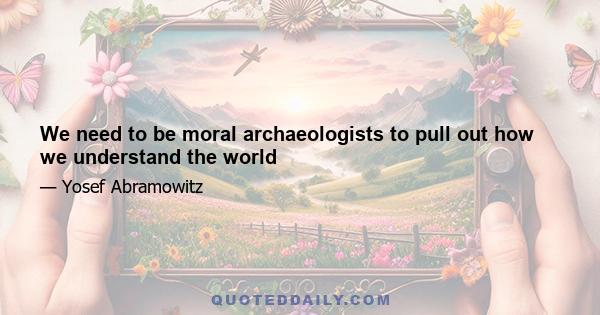 We need to be moral archaeologists to pull out how we understand the world