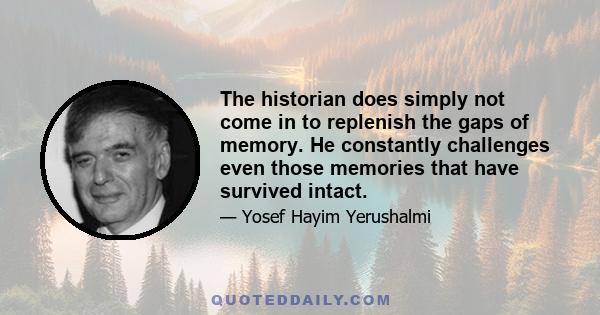 The historian does simply not come in to replenish the gaps of memory. He constantly challenges even those memories that have survived intact.