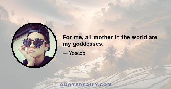 For me, all mother in the world are my goddesses.