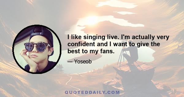 I like singing live. I'm actually very confident and I want to give the best to my fans.