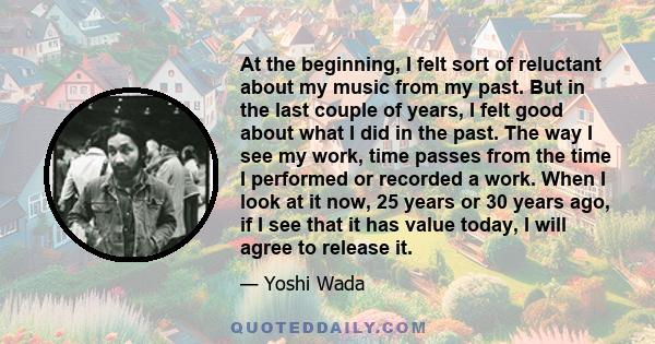 At the beginning, I felt sort of reluctant about my music from my past. But in the last couple of years, I felt good about what I did in the past. The way I see my work, time passes from the time I performed or recorded 