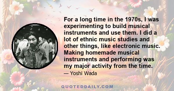 For a long time in the 1970s, I was experimenting to build musical instruments and use them. I did a lot of ethnic music studies and other things, like electronic music. Making homemade musical instruments and