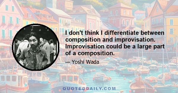 I don't think I differentiate between composition and improvisation. Improvisation could be a large part of a composition.