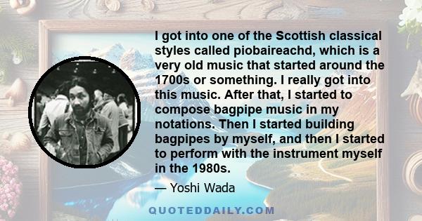 I got into one of the Scottish classical styles called piobaireachd, which is a very old music that started around the 1700s or something. I really got into this music. After that, I started to compose bagpipe music in