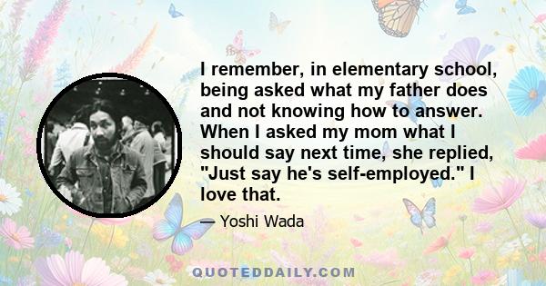 I remember, in elementary school, being asked what my father does and not knowing how to answer. When I asked my mom what I should say next time, she replied, Just say he's self-employed. I love that.