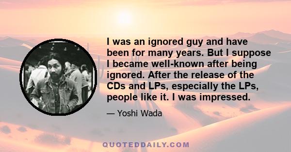 I was an ignored guy and have been for many years. But I suppose I became well-known after being ignored. After the release of the CDs and LPs, especially the LPs, people like it. I was impressed.