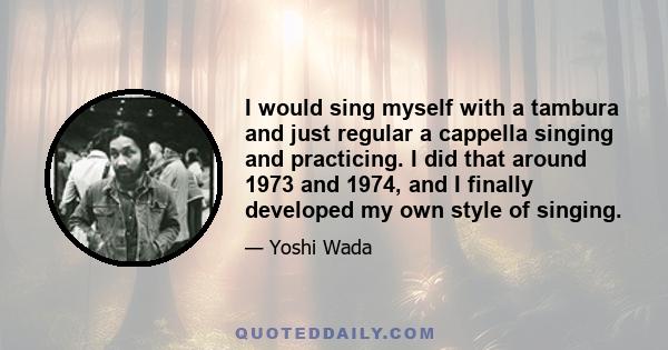 I would sing myself with a tambura and just regular a cappella singing and practicing. I did that around 1973 and 1974, and I finally developed my own style of singing.