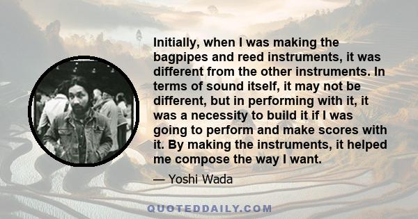 Initially, when I was making the bagpipes and reed instruments, it was different from the other instruments. In terms of sound itself, it may not be different, but in performing with it, it was a necessity to build it