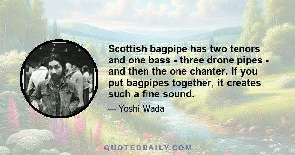 Scottish bagpipe has two tenors and one bass - three drone pipes - and then the one chanter. If you put bagpipes together, it creates such a fine sound.