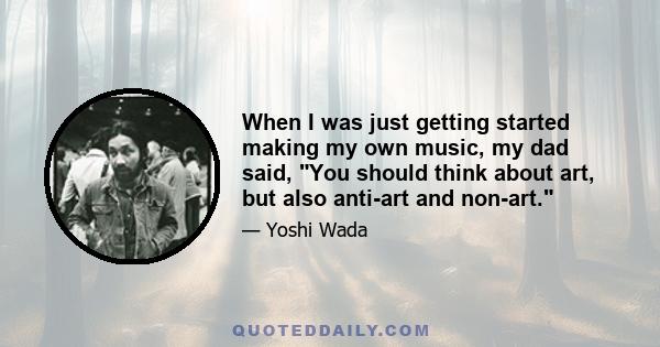 When I was just getting started making my own music, my dad said, You should think about art, but also anti-art and non-art.