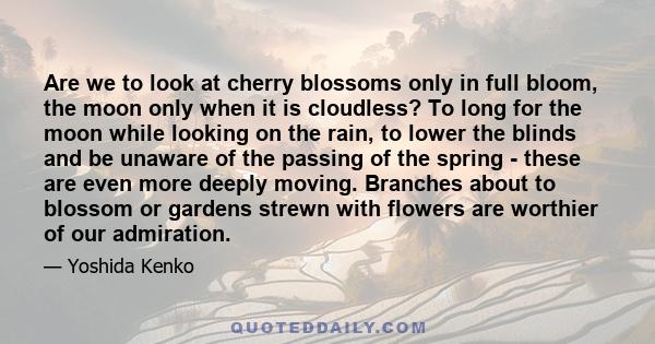 Are we to look at cherry blossoms only in full bloom, the moon only when it is cloudless? To long for the moon while looking on the rain, to lower the blinds and be unaware of the passing of the spring - these are even