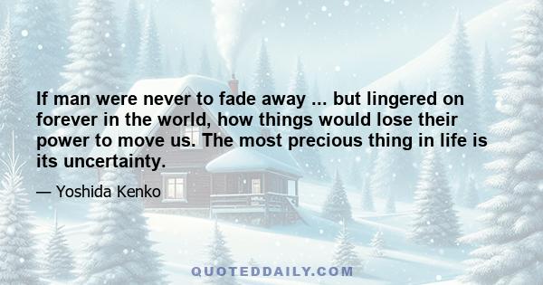 If man were never to fade away ... but lingered on forever in the world, how things would lose their power to move us. The most precious thing in life is its uncertainty.