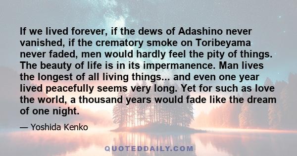 If we lived forever, if the dews of Adashino never vanished, if the crematory smoke on Toribeyama never faded, men would hardly feel the pity of things. The beauty of life is in its impermanence. Man lives the longest