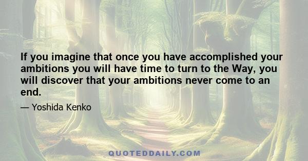 If you imagine that once you have accomplished your ambitions you will have time to turn to the Way, you will discover that your ambitions never come to an end.