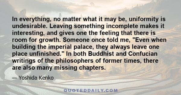 In everything, no matter what it may be, uniformity is undesirable. Leaving something incomplete makes it interesting, and gives one the feeling that there is room for growth. Someone once told me, Even when building