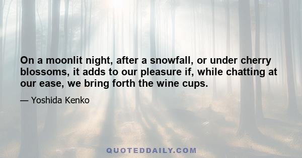 On a moonlit night, after a snowfall, or under cherry blossoms, it adds to our pleasure if, while chatting at our ease, we bring forth the wine cups.