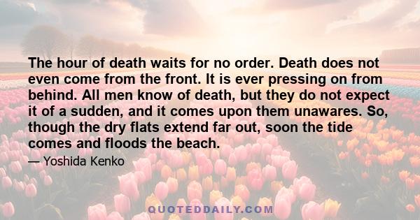 The hour of death waits for no order. Death does not even come from the front. It is ever pressing on from behind. All men know of death, but they do not expect it of a sudden, and it comes upon them unawares. So,