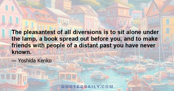 The pleasantest of all diversions is to sit alone under the lamp, a book spread out before you, and to make friends with people of a distant past you have never known.