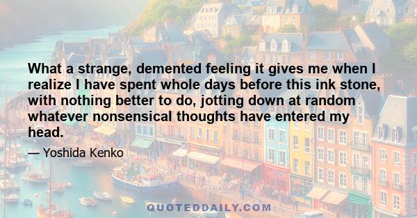 What a strange, demented feeling it gives me when I realize I have spent whole days before this ink stone, with nothing better to do, jotting down at random whatever nonsensical thoughts have entered my head.